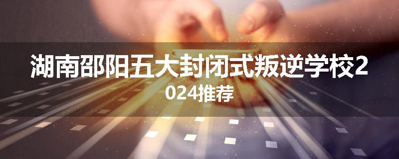 湖南邵阳五大封闭式叛逆学校2024推荐