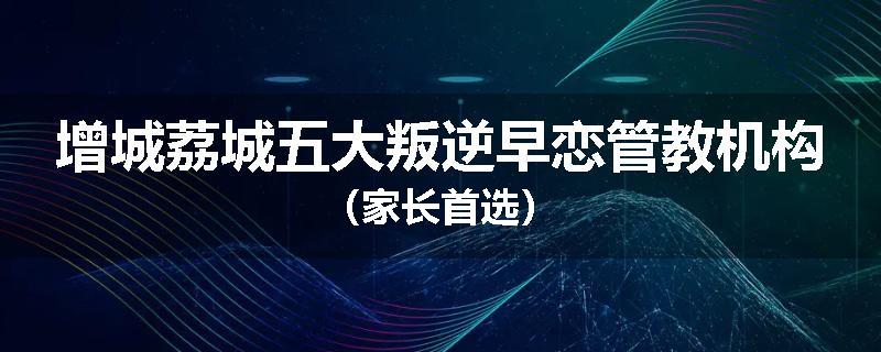 增城荔城五大叛逆早恋管教机构（家长首选）