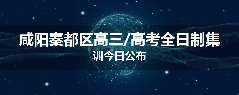 咸阳秦都区高三/高考全日制集训今日公布