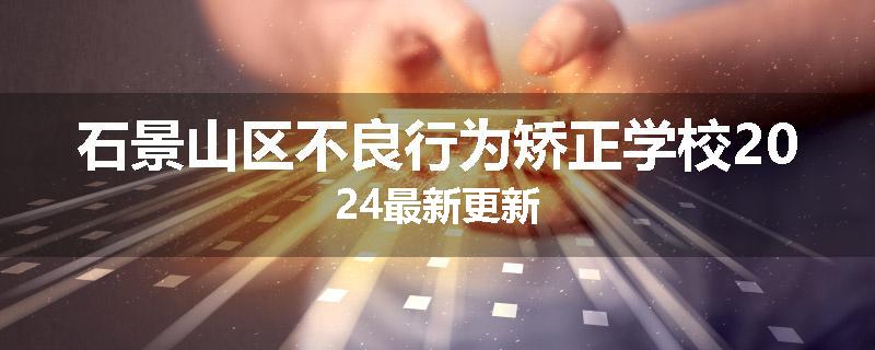 石景山区不良行为矫正学校2024最新更新