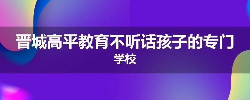 晋城高平教育不听话孩子的专门学校