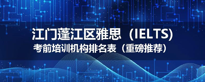 江门蓬江区雅思（IELTS)考前培训机构排名表（重磅推荐）
