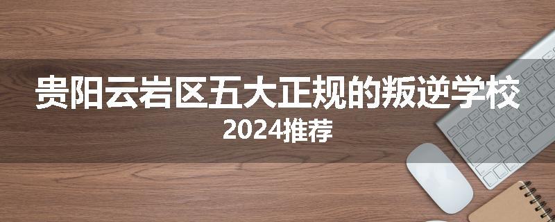 贵阳云岩区五大正规的叛逆学校2024推荐