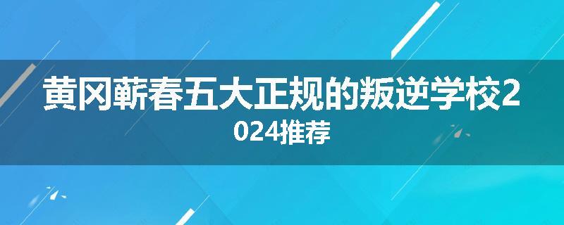 黄冈蕲春五大正规的叛逆学校2024推荐