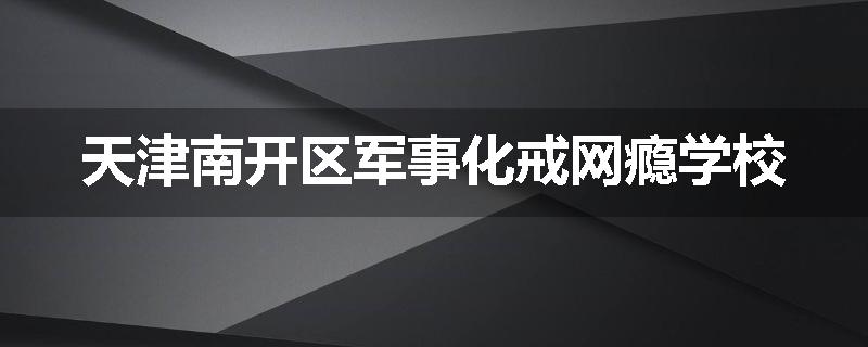 天津南开区军事化戒网瘾学校