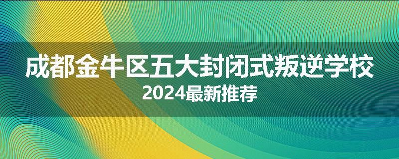 成都金牛区五大封闭式叛逆学校2024最新推荐