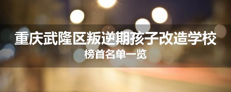 重庆武隆区叛逆期孩子改造学校榜首名单一览