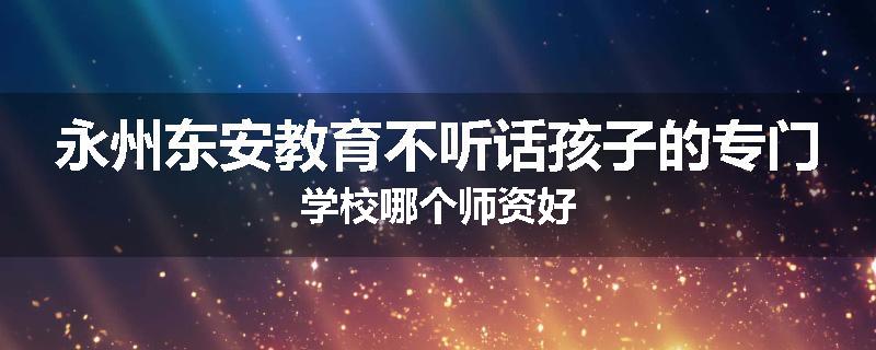 永州东安教育不听话孩子的专门学校哪个师资好