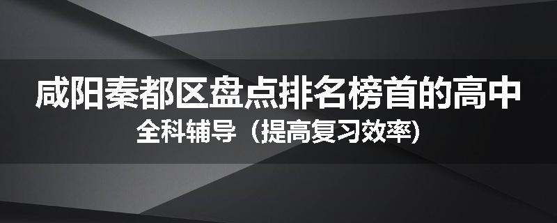咸阳秦都区盘点排名榜首的高中全科辅导（提高复习效率)