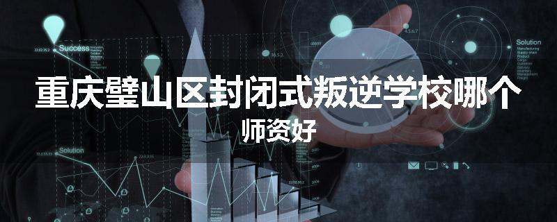 重庆璧山区封闭式叛逆学校哪个师资好