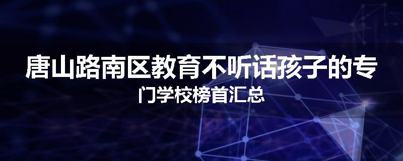 唐山路南区教育不听话孩子的专门学校榜首汇总