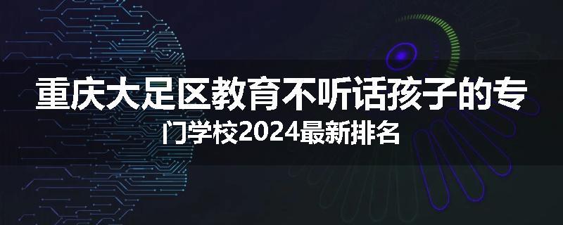 重庆大足区教育不听话孩子的专门学校2024最新排名