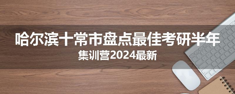 哈尔滨十常市盘点最佳考研半年集训营2024最新