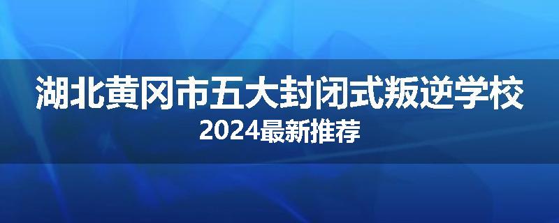 湖北黄冈市五大封闭式叛逆学校2024最新推荐
