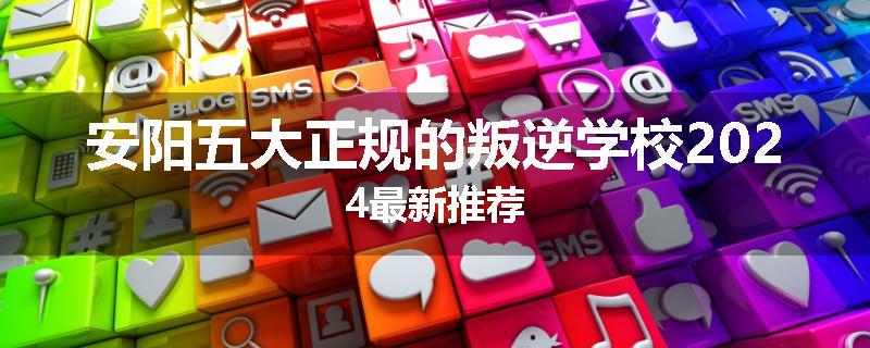 安阳五大正规的叛逆学校2024最新推荐