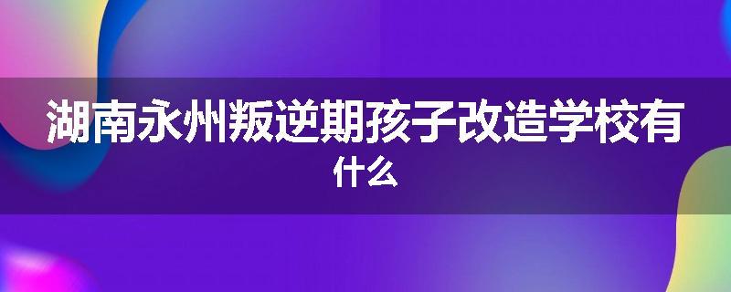 湖南永州叛逆期孩子改造学校有什么