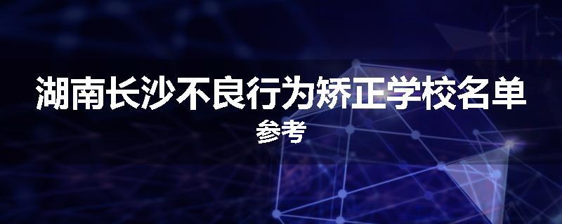湖南长沙不良行为矫正学校名单参考