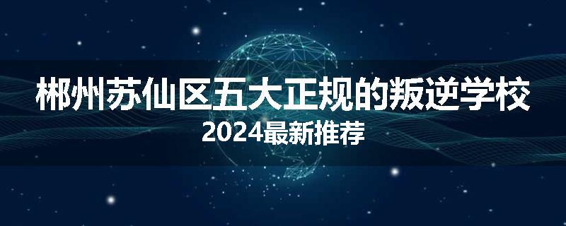 郴州苏仙区五大正规的叛逆学校2024最新推荐