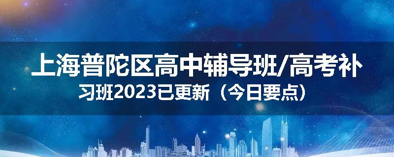上海普陀区高中辅导班/高考补习班2023已更新（今日要点）