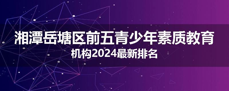 湘潭岳塘区前五青少年素质教育机构2024最新排名