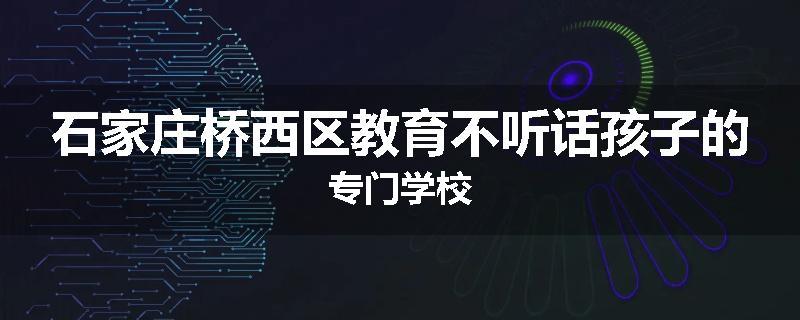 石家庄桥西区教育不听话孩子的专门学校