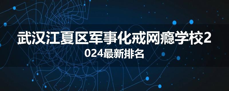 武汉江夏区军事化戒网瘾学校2024最新排名