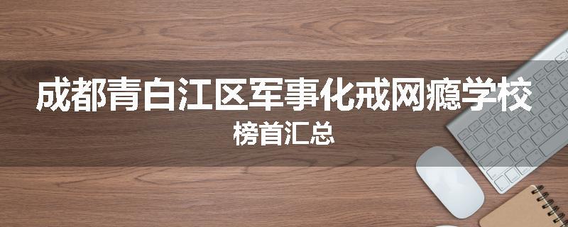 成都青白江区军事化戒网瘾学校榜首汇总