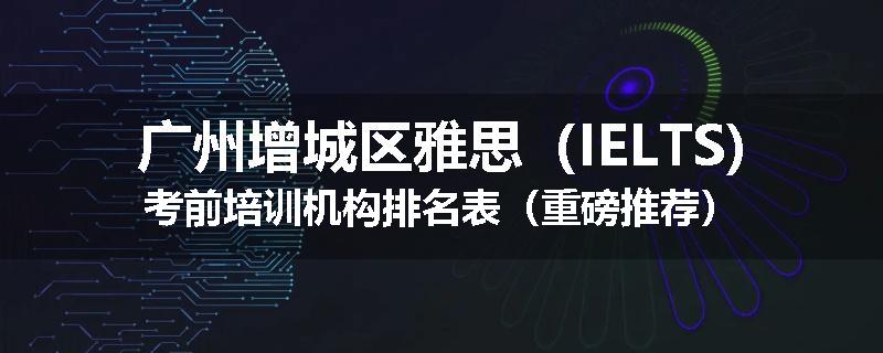 广州增城区雅思（IELTS)考前培训机构排名表（重磅推荐）