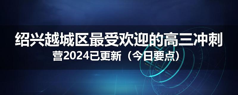 绍兴越城区最受欢迎的高三冲刺营2024已更新（今日要点）