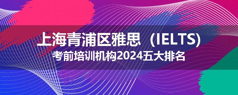 上海青浦区雅思（IELTS)考前培训机构2024五大排名