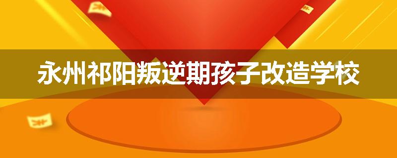 永州祁阳叛逆期孩子改造学校
