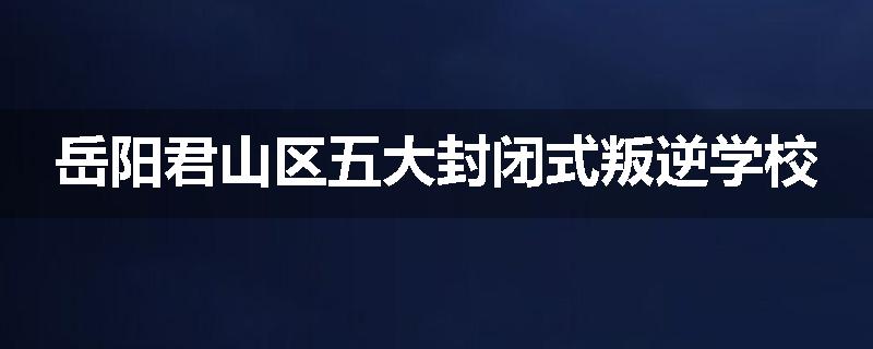 岳阳君山区五大封闭式叛逆学校