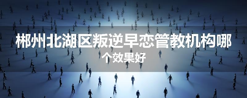 郴州北湖区叛逆早恋管教机构哪个效果好