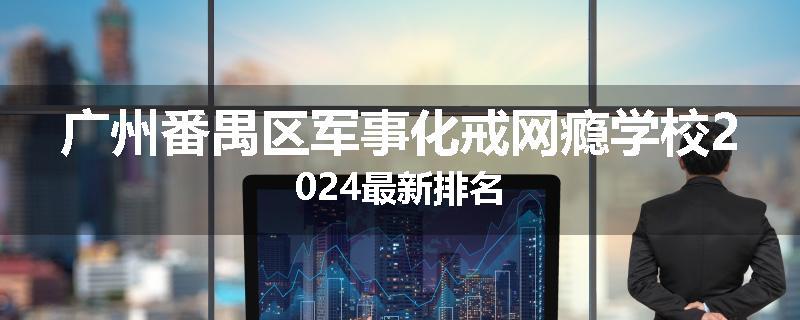 广州番禺区军事化戒网瘾学校2024最新排名