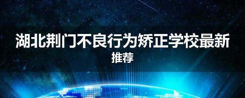 湖北荆门不良行为矫正学校最新推荐