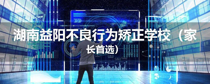 湖南益阳不良行为矫正学校（家长首选）