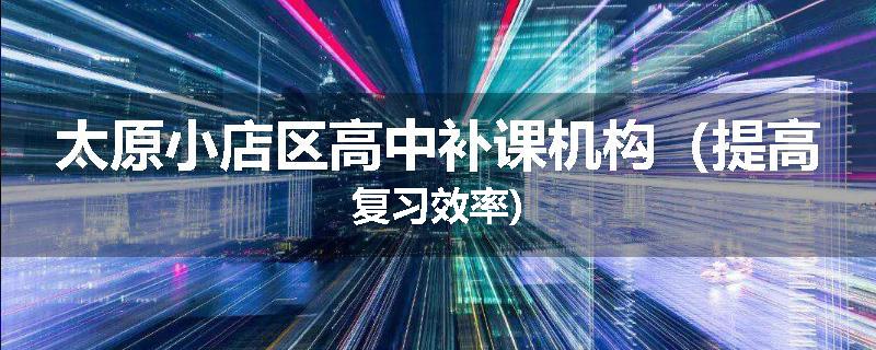 太原小店区高中补课机构（提高复习效率)