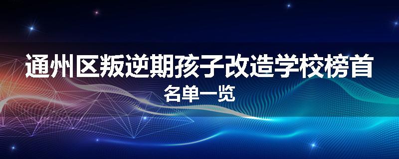 通州区叛逆期孩子改造学校榜首名单一览