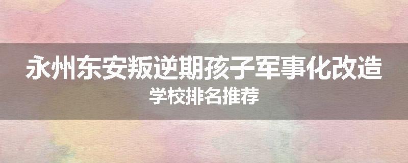 永州东安叛逆期孩子军事化改造学校排名推荐