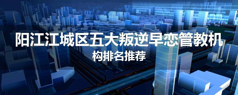 阳江江城区五大叛逆早恋管教机构排名推荐