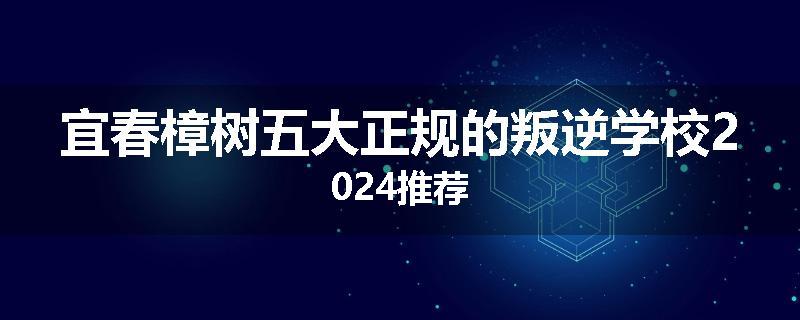 宜春樟树五大正规的叛逆学校2024推荐