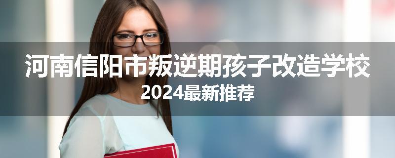 河南信阳市叛逆期孩子改造学校2024最新推荐