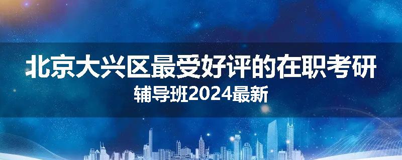 北京大兴区最受好评的在职考研辅导班2024最新