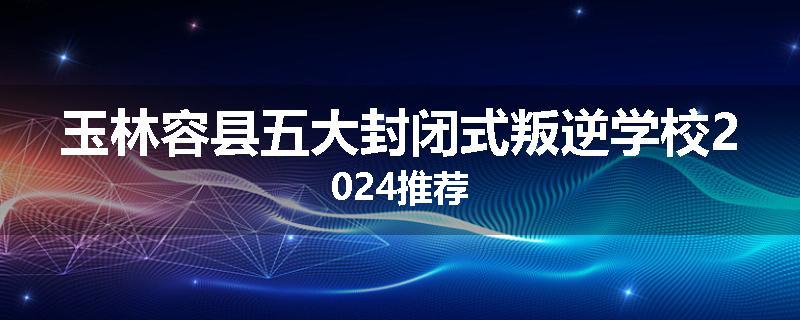 玉林容县五大封闭式叛逆学校2024推荐