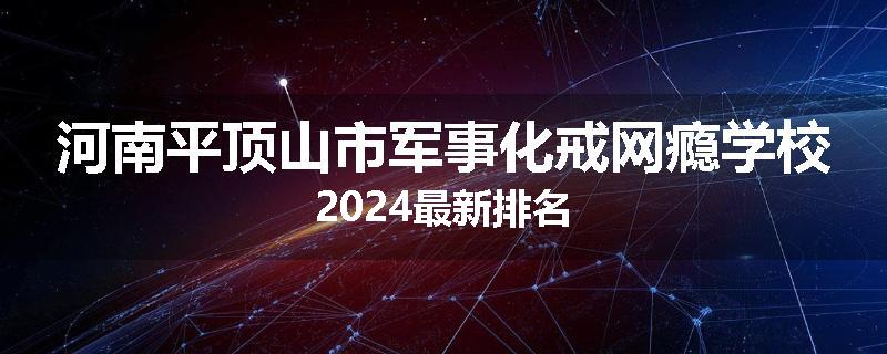 河南平顶山市军事化戒网瘾学校2024最新排名