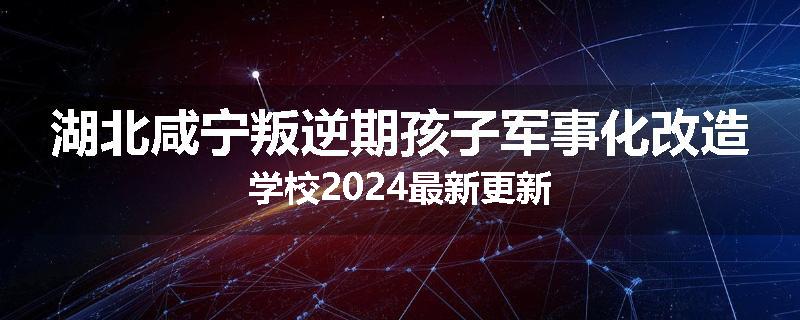湖北咸宁叛逆期孩子军事化改造学校2024最新更新