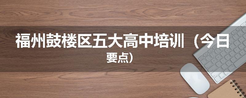 福州鼓楼区五大高中培训（今日要点）