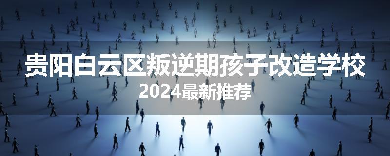 贵阳白云区叛逆期孩子改造学校2024最新推荐