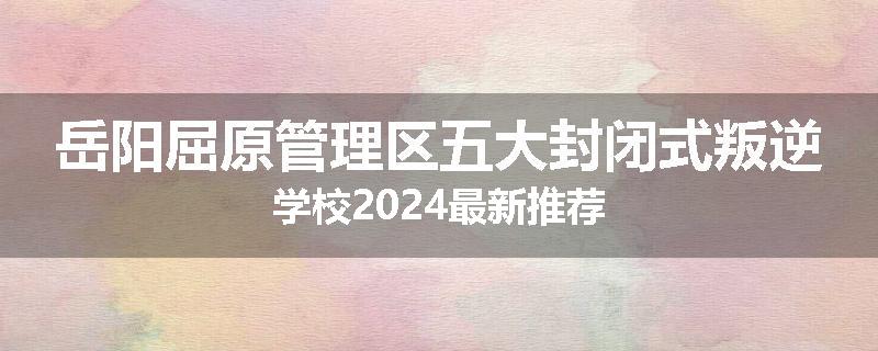 岳阳屈原管理区五大封闭式叛逆学校2024最新推荐
