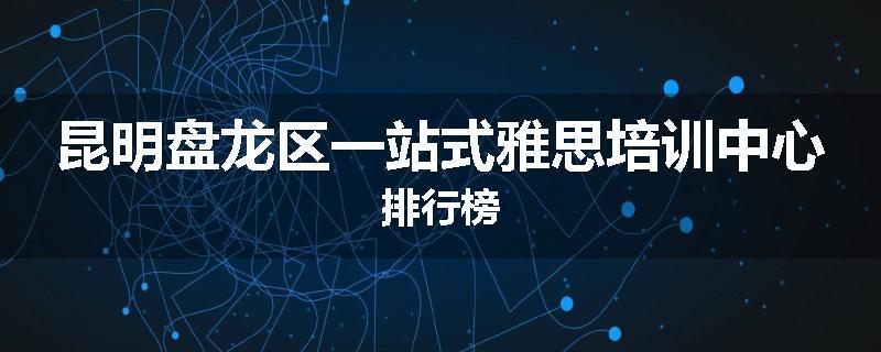 昆明盘龙区一站式雅思培训中心排行榜